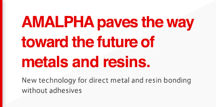 AMALPHA paves the way toward the future of metals and resins.New technology for direct metal and resin bonding without adhesives