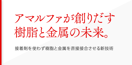 アマルファが創りだす樹脂と金属の未来。：接着剤を使わず樹脂と金属を直接接合させる新技術